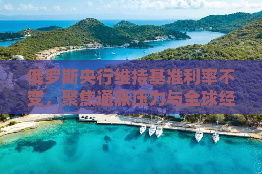 俄罗斯央行维持基准利率不变，聚焦通胀压力与全球经济动态