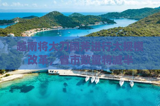 越南将大刀阔斧进行大规模改革，省市数量将减半