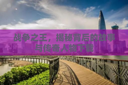 战争之王，揭秘背后的故事与传奇人物下载