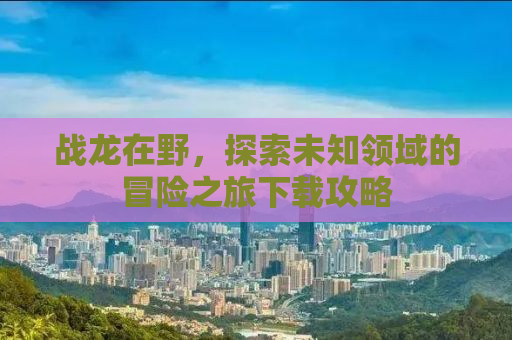 战龙在野，探索未知领域的冒险之旅下载攻略