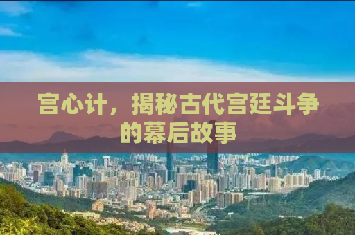 宫心计，揭秘古代宫廷斗争的幕后故事