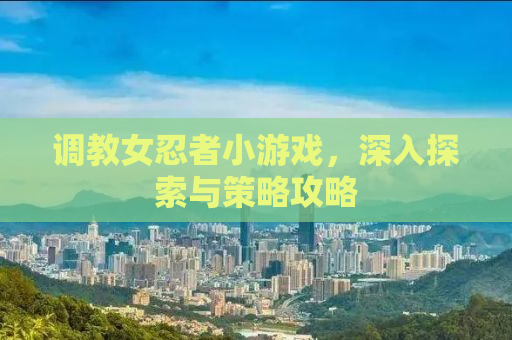 调教女忍者小游戏，深入探索与策略攻略