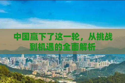 中国赢下了这一轮，从挑战到机遇的全面解析