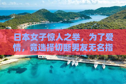 日本女子惊人之举，为了爱情，竟选择切断男友无名指以预防出轨？