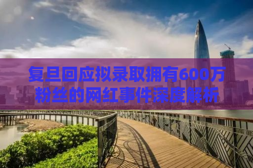 复旦回应拟录取拥有600万粉丝的网红事件深度解析
