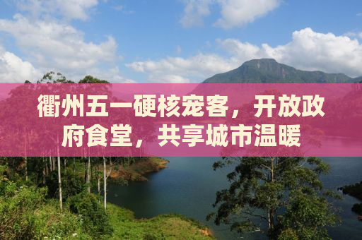 衢州五一硬核宠客，开放政府食堂，共享城市温暖