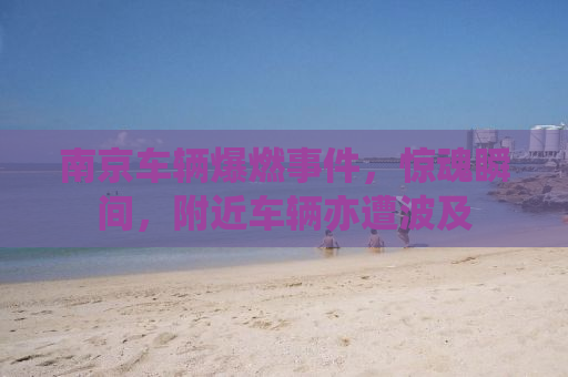南京车辆爆燃事件，惊魂瞬间，附近车辆亦遭波及