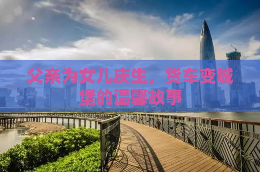 父亲为女儿庆生，货车变城堡的温馨故事
