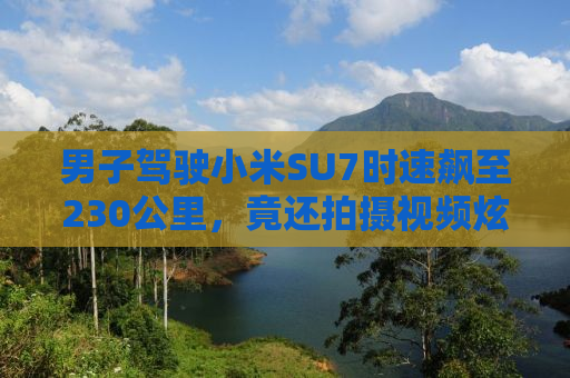 男子驾驶小米SU7时速飙至230公里，竟还拍摄视频炫耀？