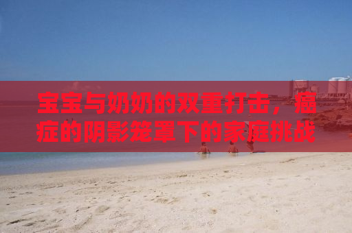 宝宝与奶奶的双重打击，癌症的阴影笼罩下的家庭挑战
