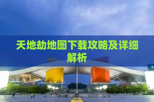 天地劫地图下载攻略及详细解析