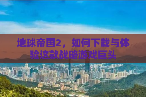 地球帝国2，如何下载与体验这款战略游戏巨头