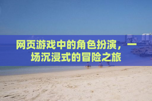 网页游戏中的角色扮演，一场沉浸式的冒险之旅
