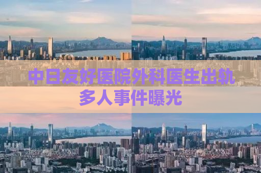 中日友好医院外科医生出轨多人事件曝光