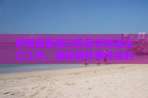 伊朗重要港口恢复货物进出口工作，揭秘爆炸事件后的重建与复苏
