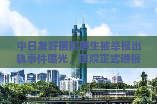 中日友好医院医生被举报出轨事件曝光，医院正式通报处理结果