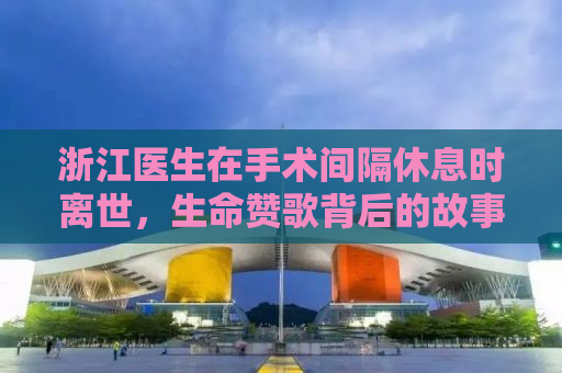浙江医生在手术间隔休息时离世，生命赞歌背后的故事