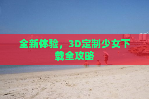 全新体验，3D定制少女下载全攻略