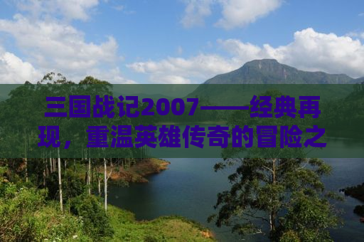 三国战记2007——经典再现，重温英雄传奇的冒险之旅