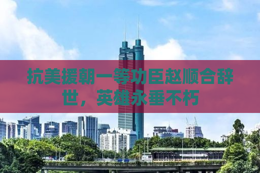 抗美援朝一等功臣赵顺合辞世，英雄永垂不朽