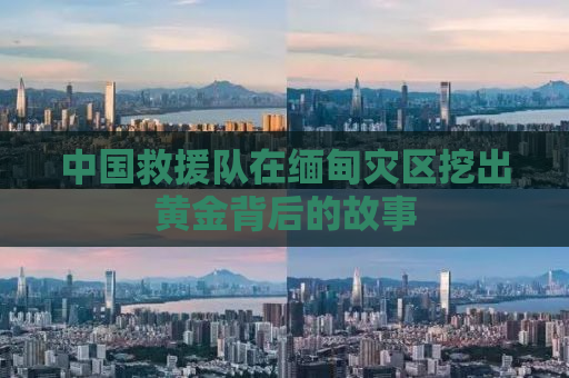 中国救援队在缅甸灾区挖出黄金背后的故事