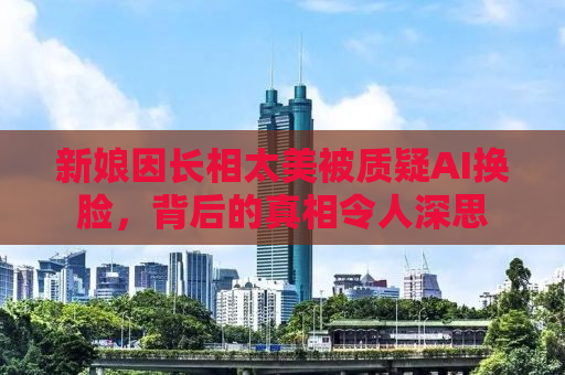 新娘因长相太美被质疑AI换脸，背后的真相令人深思