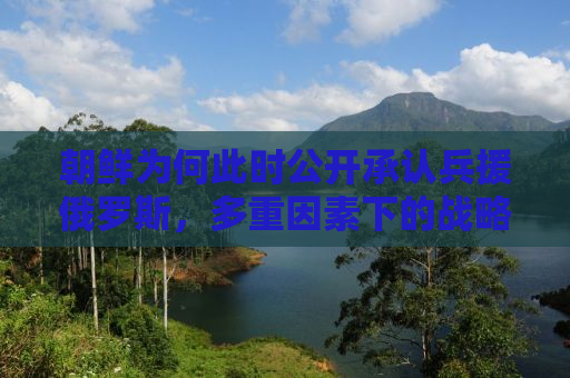 朝鲜为何此时公开承认兵援俄罗斯，多重因素下的战略考量
