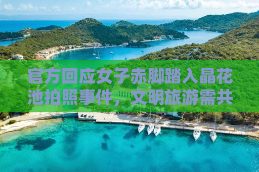 官方回应女子赤脚踏入晶花池拍照事件，文明旅游需共同守护