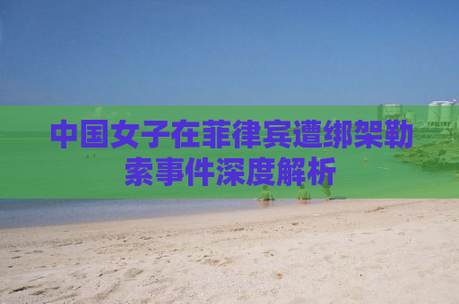中国女子在菲律宾遭绑架勒索事件深度解析