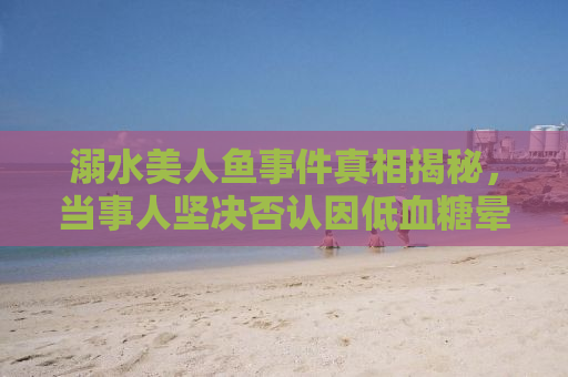 溺水美人鱼事件真相揭秘，当事人坚决否认因低血糖晕倒