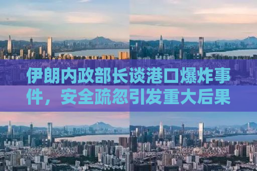 伊朗内政部长谈港口爆炸事件，安全疏忽引发重大后果