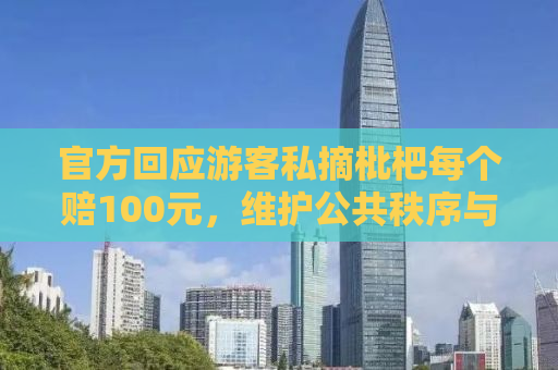 官方回应游客私摘枇杷每个赔100元，维护公共秩序与文明旅游的重要性