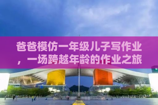 爸爸模仿一年级儿子写作业，一场跨越年龄的作业之旅