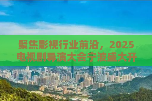 聚焦影视行业前沿，2025电视剧导演大会宁波盛大开幕