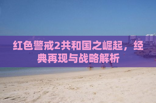 红色警戒2共和国之崛起，经典再现与战略解析