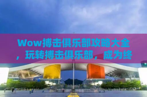 Wow搏击俱乐部攻略大全，玩转搏击俱乐部，成为终极王者！