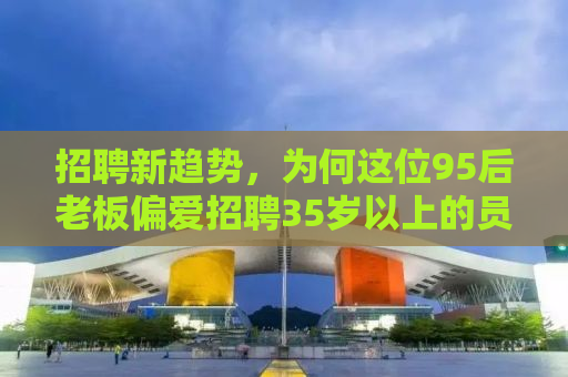 招聘新趋势，为何这位95后老板偏爱招聘35岁以上的员工？