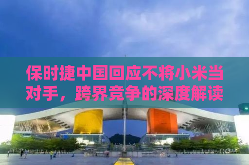 保时捷中国回应不将小米当对手，跨界竞争的深度解读