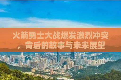 火箭勇士大战爆发激烈冲突，背后的故事与未来展望