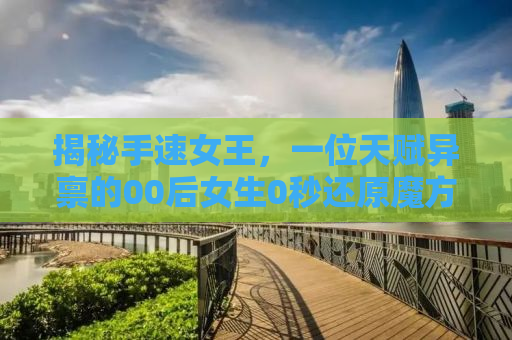 揭秘手速女王，一位天赋异禀的00后女生0秒还原魔方的奇迹之旅