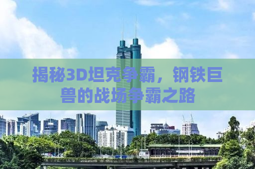 揭秘3D坦克争霸，钢铁巨兽的战场争霸之路