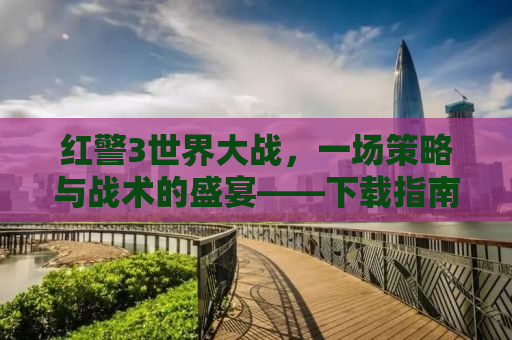 红警3世界大战，一场策略与战术的盛宴——下载指南及深度解析