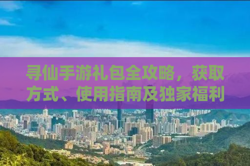 寻仙手游礼包全攻略，获取方式、使用指南及独家福利一网打尽！