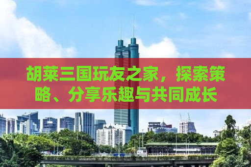 胡莱三国玩友之家，探索策略、分享乐趣与共同成长