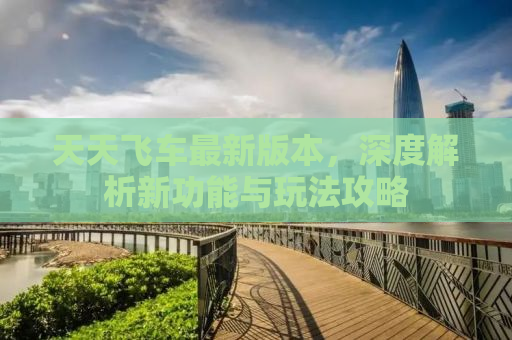 天天飞车最新版本，深度解析新功能与玩法攻略