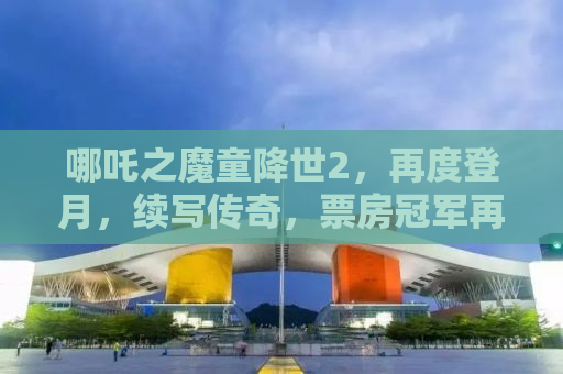 哪吒之魔童降世2，再度登月，续写传奇，票房冠军再掀波澜！