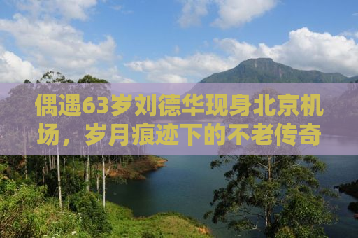 偶遇63岁刘德华现身北京机场，岁月痕迹下的不老传奇