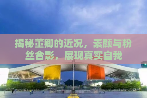 揭秘董卿的近况，素颜与粉丝合影，展现真实自我