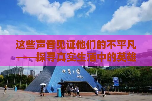 这些声音见证他们的不平凡——探寻真实生活中的英雄故事