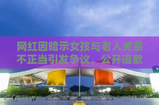 网红因暗示女孩与老人关系不正当引发争议，公开道歉